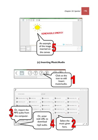 Chapter 10: Sparkol 146
(c) Inserting Music/Audio
An example
of the image
inserted on
the canvas.
Click at this
icon to add
/insert
music/audio.
Select the
music given
here.
Or, import the
MP3 audio from
the computer. Or, enter
web URL to
download
mp3 audio.
 