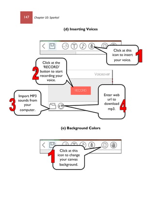 147 Chapter 10: Sparkol
(d) Inserting Voices
(e) Background Colors
Import MP3
sounds from
your
computer.
Enter web
url to
download
mp3.
Click at the
‘RECORD’
button to start
recording your
voice.
Click at this
icon to insert
your voice.
Click at this
icon to change
your canvas
background.
 