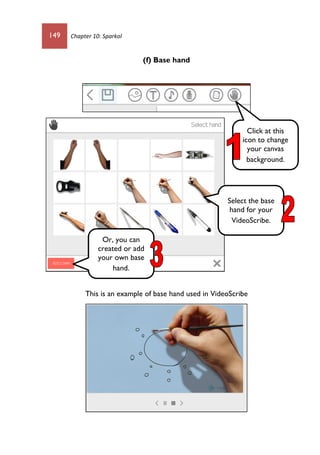 149 Chapter 10: Sparkol
(f) Base hand
This is an example of base hand used in VideoScribe
Click at this
icon to change
your canvas
background.
Select the base
hand for your
VideoScribe.
Or, you can
created or add
your own base
hand.
 