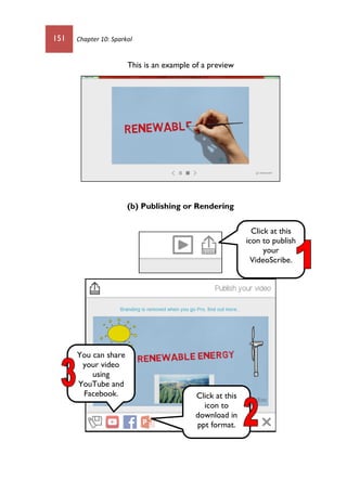 151 Chapter 10: Sparkol
This is an example of a preview
(b) Publishing or Rendering
Click at this
icon to publish
your
VideoScribe.
Click at this
icon to
download in
ppt format.
You can share
your video
using
YouTube and
Facebook.
 