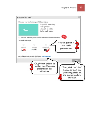 Chapter 1: Powtoon 12
You can publish it
as a video
presentation.
Or, you can choose to
publish your Powtoon
presentation as a
slideshow.
Then, click the ‘Next’
button to finish you
publishing based on
the format you have
choosen.
 