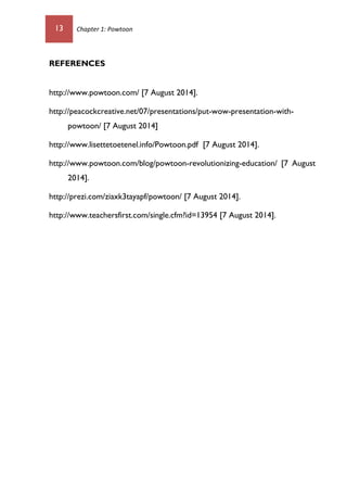 13 Chapter 1: Powtoon
REFERENCES
http://www.powtoon.com/ [7 August 2014].
http://peacockcreative.net/07/presentations/put-wow-presentation-with-
powtoon/ [7 August 2014]
http://www.lisettetoetenel.info/Powtoon.pdf [7 August 2014].
http://www.powtoon.com/blog/powtoon-revolutionizing-education/ [7 August
2014].
http://prezi.com/ziaxk3tayapf/powtoon/ [7 August 2014].
http://www.teachersfirst.com/single.cfm?id=13954 [7 August 2014].
 