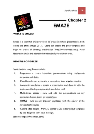 Chapter 2: Emaze 14
WHAT IS EMAZE?
Emaze is a tool that empower users to create and share presentations both
online and offline (Hagle 2013). Users can choose the given templates and
begin to create an amazing presentation (http://www.emaze.com/). Many
features in Emaze are not found in traditional presentation tools.
BENEFITS OF EMAZE
Some benefits using Emaze include:
1. Easy-to-use - create incredible presentations using ready-made
templates and slides.
2. Cloud-based – can access the presentations from anywhere online.
3. Automatic translation - create a presentation and share it with the
entire world using an automated translation tool.
4. Multi-device access - view and edit the presentations on any
computer, laptop, tablet or smartphone.
5. HTML5 - runs on any browser seamlessly with the power of the
newest technologies.
6. Cutting edge designs - from 3D scenes to 2D slides various templates
by top designers to fit your message.
(Source: http://www.emaze.com/)
Chapter 2
EMAZE
 