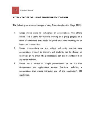 15 Chapter 2: Emaze
ADVANTAGES OF USING EMAZE IN EDUCATION
The following are some advantages of using Emaze in education (Hagle 2013):
1. Emaze allows users to collaborate on presentations with others
online. This is useful for students working on a group project, or a
team of coworkers that needs to spend extra time working on an
important presentation.
2. Emaze presentations are also unique and easily sharable. Any
presentation created by teachers and students can be shared on
Facebook or via email. The presentations can also be embedded on
any other websites.
3. Emaze has a variety of sample presentations on its site that
demonstrate the applications various functions, including a
presentation that makes intriguing use of the application’s 3D
capabilities.
 