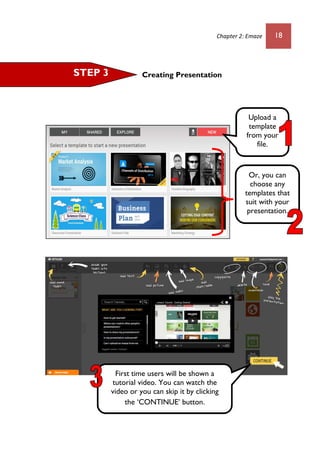 Chapter 2: Emaze 18
Creating Presentation
Or, you can
choose any
templates that
suit with your
presentation.
STEP 3
First time users will be shown a
tutorial video. You can watch the
video or you can skip it by clicking
the ‘CONTINUE’ button.
Upload a
template
from your
file.
 