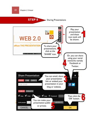 23 Chapter 2: Emaze
Sharing PresentationsSTEP 8
Play your
presentation
and these
icon tools will
be shown.
To share your
presentations,
click at the
‘SHARE’ icon.
You can email, share
your presentation
link or embed your
presentation in your
blog or website.
Or, you can share
using your social
networks namely
Facebook or
Twitter.
You can make your
presentation public
or private.
Then click the
‘OK’ button.
 