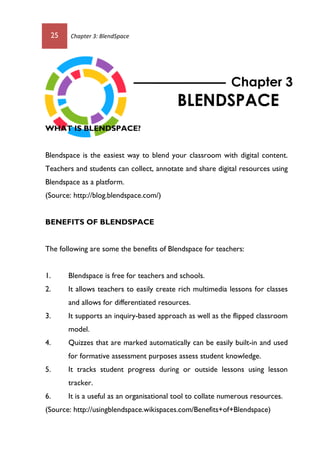25 Chapter 3: BlendSpace
WHAT IS BLENDSPACE?
Blendspace is the easiest way to blend your classroom with digital content.
Teachers and students can collect, annotate and share digital resources using
Blendspace as a platform.
(Source: http://blog.blendspace.com/)
BENEFITS OF BLENDSPACE
The following are some the benefits of Blendspace for teachers:
1. Blendspace is free for teachers and schools.
2. It allows teachers to easily create rich multimedia lessons for classes
and allows for differentiated resources.
3. It supports an inquiry-based approach as well as the flipped classroom
model.
4. Quizzes that are marked automatically can be easily built-in and used
for formative assessment purposes assess student knowledge.
5. It tracks student progress during or outside lessons using lesson
tracker.
6. It is a useful as an organisational tool to collate numerous resources.
(Source: http://usingblendspace.wikispaces.com/Benefits+of+Blendspace)
Chapter 3
BLENDSPACE
 