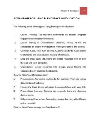 Chapter 3: BlendSpace 26
ADVANTAGES OF USING BLENDSPACE IN EDUCATION
The following some advantages of using Blendspace in education:
1. Lesson Tracking: See real-time dashboards on student progress,
engagement and assessment results.
2. Lesson Sharing & Collaboration: Discover, re-use, re-mix and
collaborate on lessons from teachers within your school and district.
3. Common Core, Next Gen Science, Custom Standards: Align lessons
to standards and track student mastery of standards.
4. Drag-and-drop: Easily add, insert, and delete resources from all over
the web and from computer.
5. Organization: Group resources into groups, group lessons into
classes and easily organize the students.
(Source: http://blog.blendspace.com/)
6. Presentations: Add online multimedia for examples YouTube videos,
documents and websites.
7. Flipping the Class: Create self-paced lessons and share with using link.
8. Project-based Learning: Students can research, learn and showcase
their projects.
9. Differentiated Instruction: Personalize student learning with different
online materials
(Source: https://www.edsurge.com/blendspace--2)
 