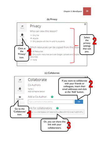 Chapter 3: BlendSpace 38
(b) Privacy
(c) Collaborate
Click at
the
‘Privacy’
icon.
Select
the
privacy
settings
that suit
you.
Go to the
‘Collaborate’
icon.
If you want to collaborate
with your friends or
colleagues, insert their
email addresses and click
at the ‘Add’ button.
Or, you can share this
link with your
collaborators.
 