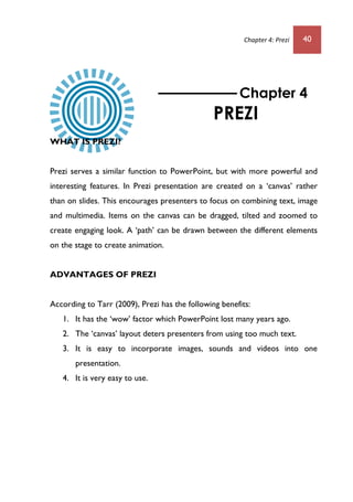 Chapter 4: Prezi 40
WHAT IS PREZI?
Prezi serves a similar function to PowerPoint, but with more powerful and
interesting features. In Prezi presentation are created on a ‘canvas’ rather
than on slides. This encourages presenters to focus on combining text, image
and multimedia. Items on the canvas can be dragged, tilted and zoomed to
create engaging look. A ‘path’ can be drawn between the different elements
on the stage to create animation.
ADVANTAGES OF PREZI
According to Tarr (2009), Prezi has the following benefits:
1. It has the ‘wow’ factor which PowerPoint lost many years ago.
2. The ‘canvas’ layout deters presenters from using too much text.
3. It is easy to incorporate images, sounds and videos into one
presentation.
4. It is very easy to use.
Chapter 4
PREZI
 