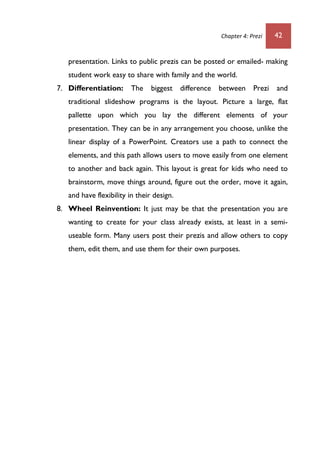 Chapter 4: Prezi 42
presentation. Links to public prezis can be posted or emailed- making
student work easy to share with family and the world.
7. Differentiation: The biggest difference between Prezi and
traditional slideshow programs is the layout. Picture a large, flat
pallette upon which you lay the different elements of your
presentation. They can be in any arrangement you choose, unlike the
linear display of a PowerPoint. Creators use a path to connect the
elements, and this path allows users to move easily from one element
to another and back again. This layout is great for kids who need to
brainstorm, move things around, figure out the order, move it again,
and have flexibility in their design.
8. Wheel Reinvention: It just may be that the presentation you are
wanting to create for your class already exists, at least in a semi-
useable form. Many users post their prezis and allow others to copy
them, edit them, and use them for their own purposes.
 