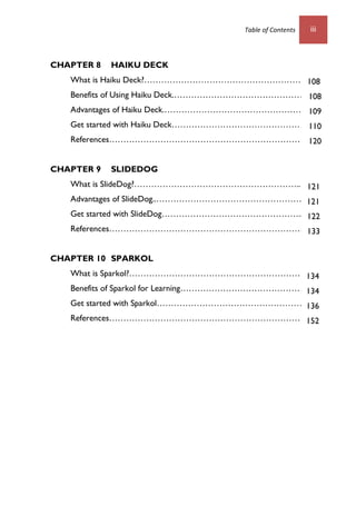 Table of Contents iii
CHAPTER 8 HAIKU DECK
What is Haiku Deck?…………………………………………………
Benefits of Using Haiku Deck.………………………………………..70
Advantages of Haiku Deck.……………………………………………..
Get started with Haiku Deck…………………………………………….
References………………………………………………………………
CHAPTER 9 SLIDEDOG
What is SlideDog?…………………………………………………..…
Advantages of SlideDog..………………………………………………
Get started with SlideDog…………………………………………...82
References………………………………………………………………
CHAPTER 10 SPARKOL
What is Sparkol?……………………………………………………….
Benefits of Sparkol for Learning………………………………………1
Get started with Sparkol……………………………………………..
References………………………………………………………………
108
108
109
110
120
121
121
122
133
134
134
136
152
 