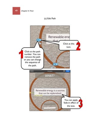 49 Chapter 4: Prezi
(c) Edit Path
Click at the path
number. You can
remove the path
or you can change
the sequence of
the path.
Click at this
icon.
You can apply
fade-in effect of
the text.
 