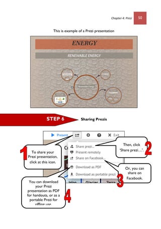 Chapter 4: Prezi 50
This is example of a Prezi presentation
Sharing PrezisSTEP 6
To share your
Prezi presentation,
click at this icon.
Then, click
‘Share prezi…’.
Or, you can
share on
Facebook.
You can download
your Prezi
presentation as PDF
for handouts, or as a
portable Prezi for
offline use.
 