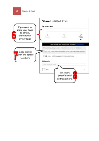 51 Chapter 4: Prezi
If you want to
share your Prezi
to others,
choose your
privacy level.
Copy the link
given and spread
to others.
Or, insert
people’s email
addresses here.
 