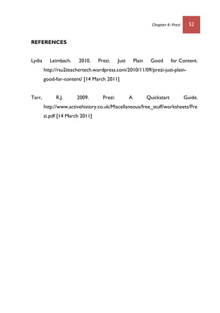 Chapter 4: Prezi 52
REFERENCES
Lydia Leimbach. 2010. Prezi. Just Plain Good for Content.
http://rsu2teachertech.wordpress.com/2010/11/09/prezi-just-plain-
good-for-content/ [14 March 2011]
Tarr, R.J. 2009. Prezi: A Quickstart Guide.
http://www.activehistory.co.uk/Miscellaneous/free_stuff/worksheets/Pre
zi.pdf [14 March 2011]
 