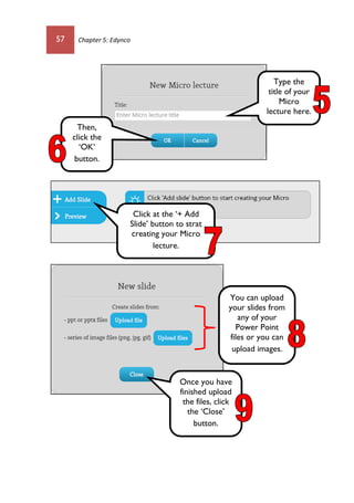57 Chapter 5: Edynco
Type the
title of your
Micro
lecture here.
Then,
click the
‘OK’
button.
Click at the ‘+ Add
Slide’ button to strat
creating your Micro
lecture.
You can upload
your slides from
any of your
Power Point
files or you can
upload images.
Once you have
finished upload
the files, click
the ‘Close’
button.
 