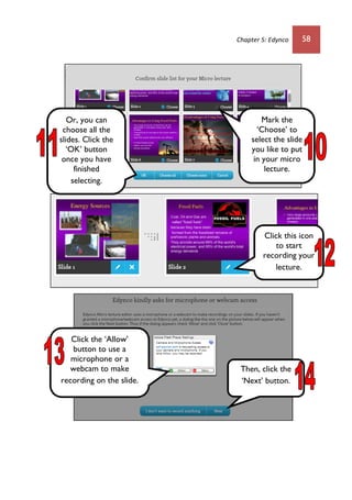 Chapter 5: Edynco 58
Mark the
‘Choose’ to
select the slide
you like to put
in your micro
lecture.
Or, you can
choose all the
slides. Click the
‘OK’ button
once you have
finished
selecting.
Click this icon
to start
recording your
lecture.
Click the ‘Allow’
button to use a
microphone or a
webcam to make
recording on the slide.
Then, click the
‘Next’ button.
 