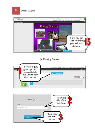 59 Chapter 5: Edynco
(b) Creating Quizzes
Now you can
start recording
your voice on
the slide.
To create a quiz,
go to ‘quizzes’
icon and click
the ‘Create new
Quiz’ button.
Insert the
title of the
quiz here.
Then, click
the ‘OK’
button.
 