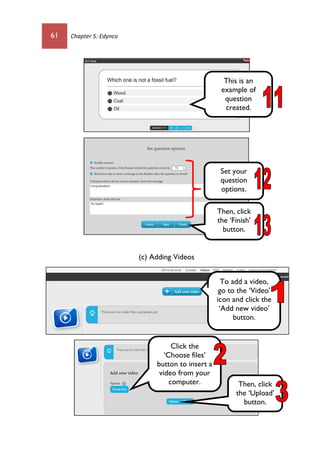 61 Chapter 5: Edynco
(c) Adding Videos
Set your
question
options.
Then, click
the ‘Finish’
button.
This is an
example of
question
created.
To add a video,
go to the ‘Video’
icon and click the
‘Add new video’
button.
Click the
‘Choose files’
button to insert a
video from your
computer. Then, click
the ‘Upload’
button.
 