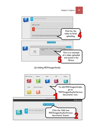Chapter 5: Edynco 62
(d) Adding PDF/Images/Audio
Wait for the
video to finish
uploading.
This is an example
of a video uploaded
and saved in the
library.
To add PDF/Images/Audio,
go to
‘PDF/Images/Audio/Various
documents’ icon.
Click the ‘Add new
PDF/Images/Audio/Various
documents’ button.
 
