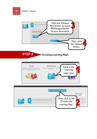 63 Chapter 5: Edynco
Creating Learning MapsSTEP 4
Click the ‘Choose
files’ button to insert
PDF/Images/Audio/
Various documents.
Then, click
the ‘Upload’
button.
Click at the
‘Learning
maps’ icon.
Then, click at the
‘Create new
Learning Map’.
 