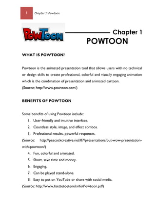 1 Chapter 1: Powtoon
WHAT IS POWTOON?
Powtoon is the animated presentation tool that allows users with no technical
or design skills to create professional, colorful and visually engaging animation
which is the combination of presentation and animated cartoon.
(Source: http://www.powtoon.com/)
BENEFITS OF POWTOON
Some benefits of using Powtoon include:
1. User-friendly and intuitive interface.
2. Countless style, image, and effect combos.
3. Professional results, powerful responses.
(Source: http://peacockcreative.net/07/presentations/put-wow-presentation-
with-powtoon/)
4. Fun, colorful and animated.
5. Short, save time and money.
6. Engaging.
7. Can be played stand-alone.
8. Easy to put on YouTube or share with social media.
(Source: http://www.lisettetoetenel.info/Powtoon.pdf)
Chapter 1
POWTOON
 