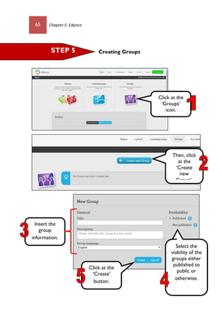 65 Chapter 5: Edynco
Creating GroupsSTEP 5
Then, click
at the
‘Create
new
Group’.
Click at the
‘Groups’
icon.
Click at the
‘Create’
button.
Insert the
group
information.
Select the
viability of the
groups either
published to
public or
otherwise.
 