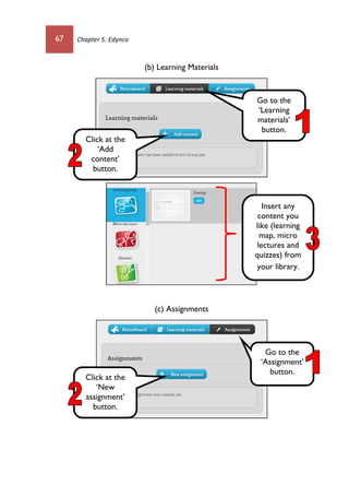 67 Chapter 5: Edynco
(b) Learning Materials
(c) Assignments
Go to the
‘Learning
materials’
button.
Click at the
‘Add
content’
button.
Insert any
content you
like (learning
map, micro
lectures and
quizzes) from
your library.
Go to the
‘Assignment’
button.
Click at the
‘New
assignment’
button.
 