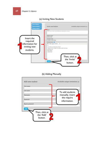 69 Chapter 5: Edynco
(a) Inviting New Students
(b) Adding Manually
Insert the
required
information for
inviting new
students.
Then, click at
the ‘Add’
button.
To add students
manually, insert
the require
information.
Then, click at
the ‘Invite’
button.
 