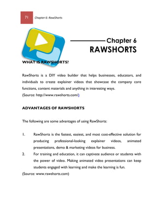 71 Chapter 6: RawShorts
WHAT IS RAWSHORTS?
RawShorts is a DIY video builder that helps businesses, educators, and
individuals to create explainer videos that showcase the company core
functions, content materials and anything in interesting ways.
(Source: http://www.rawshorts.com/)
ADVANTAGES OF RAWSHORTS
The following are some advantages of using RawShorts:
1. RawShorts is the fastest, easiest, and most cost-effective solution for
producing professional-looking explainer videos, animated
presentations, demo & marketing videos for business.
2. For training and education, it can captivate audience or students with
the power of video. Making animated video presentations can keep
students engaged with learning and make the learning is fun.
(Source: www.rawshorts.com)
Chapter 6
RAWSHORTS
 