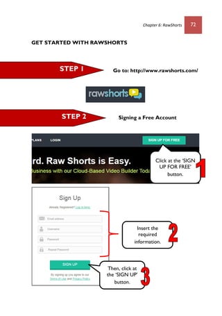 Chapter 6: RawShorts 72
GET STARTED WITH RAWSHORTS
Go to: http://www.rawshorts.com/
Signing a Free Account
STEP 1
STEP 2
Click at the ‘SIGN
UP FOR FREE’
button.
Then, click at
the ‘SIGN UP’
button.
Insert the
required
information.
 