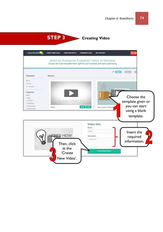 Chapter 6: RawShorts 74
Creating VideoSTEP 3
Choose the
template given or
you can start
using a blank
template.
Then, click
at the
‘Create
New Video’.
Insert the
required
information.
 