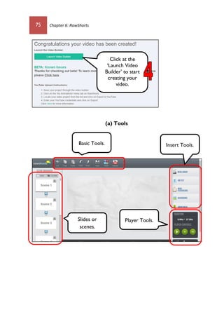 75 Chapter 6: RawShorts
(a) Tools
Click at the
‘Launch Video
Builder’ to start
creating your
video.
Basic Tools. Insert Tools.
Slides or
scenes.
Player Tools.
 