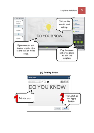 Chapter 6: RawShorts 76
(b) Editing Texts
Play the scene
and press pause
to edit the
template.
If you want to edit
text or media, click
at the text or media
once.
Edit the text.
Click at this
icon to start
editing.
Then, click at
the ‘Apply’
button.
 
