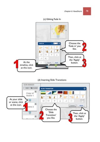 Chapter 6: RawShorts 78
(c) Editing Fade In
(d) Inserting Slide Transitions
At the
timeline, click
at this icon.
Choose the
‘Fade in’ you
like.
Then, click at
the ‘Apply’
button.
At your slide
or scene, click
at this icon.
Choose the
‘Slide
Transition’
you like.
Then, click at
the ‘Apply’
button.
 
