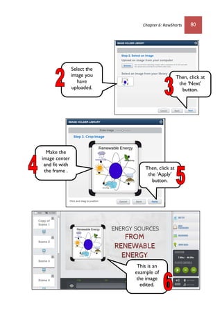 Chapter 6: RawShorts 80
Then, click at
the ‘Next’
button.
Select the
image you
have
uploaded.
Make the
image center
and fit with
the frame . Then, click at
the ‘Apply’
button.
This is an
example of
the image
edited.
 