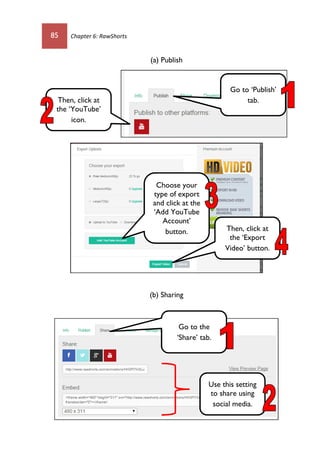 85 Chapter 6: RawShorts
(a) Publish
(b) Sharing
Go to ‘Publish’
tab.Then, click at
the ‘YouTube’
icon.
Choose your
type of export
and click at the
‘Add YouTube
Account’
button. Then, click at
the ‘Export
Video’ button.
Go to the
‘Share’ tab.
Use this setting
to share using
social media.
 
