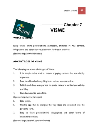 Chapter 7: Visme 88
WHAT IS VISME?
Easily create online presentations, animations, animated HTML5 banners,
infographics and other rich visual content for free in browser.
(Source: http://www.visme.co/)
ADVANTAGES OF VISME
The following are some advantages of Visme:
1. It is simple online tool to create engaging content that can display
anywhere.
2. Free to add and edit anything from various sources online.
3. Publish and share everywhere on social network, embed on website
and blog.
4. Can download to use offline.
(Source: http://www.visme.co/)
5. Easy to use.
6. Flexible app that is changing the way ideas are visualized into the
powerful form.
7. Easy to share presentations, infographics and other forms of
interactive content.
(Source: https://edshelf.com/tool/visme)
Chapter 7
VISME
 