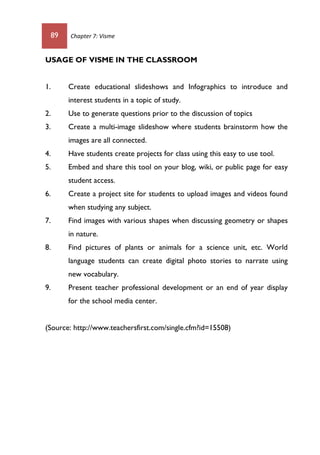 89 Chapter 7: Visme
USAGE OF VISME IN THE CLASSROOM
1. Create educational slideshows and Infographics to introduce and
interest students in a topic of study.
2. Use to generate questions prior to the discussion of topics
3. Create a multi-image slideshow where students brainstorm how the
images are all connected.
4. Have students create projects for class using this easy to use tool.
5. Embed and share this tool on your blog, wiki, or public page for easy
student access.
6. Create a project site for students to upload images and videos found
when studying any subject.
7. Find images with various shapes when discussing geometry or shapes
in nature.
8. Find pictures of plants or animals for a science unit, etc. World
language students can create digital photo stories to narrate using
new vocabulary.
9. Present teacher professional development or an end of year display
for the school media center.
(Source: http://www.teachersfirst.com/single.cfm?id=15508)
 