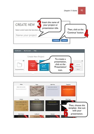 Chapter 7: Visme 92
Insert the name of
your project or
presentation title.
Then, click at the
‘Continue’ button.
To create a
presentation,
click at the
‘Presentation’
icon.
Then, choose the
template that suit
with your
presentation.
 