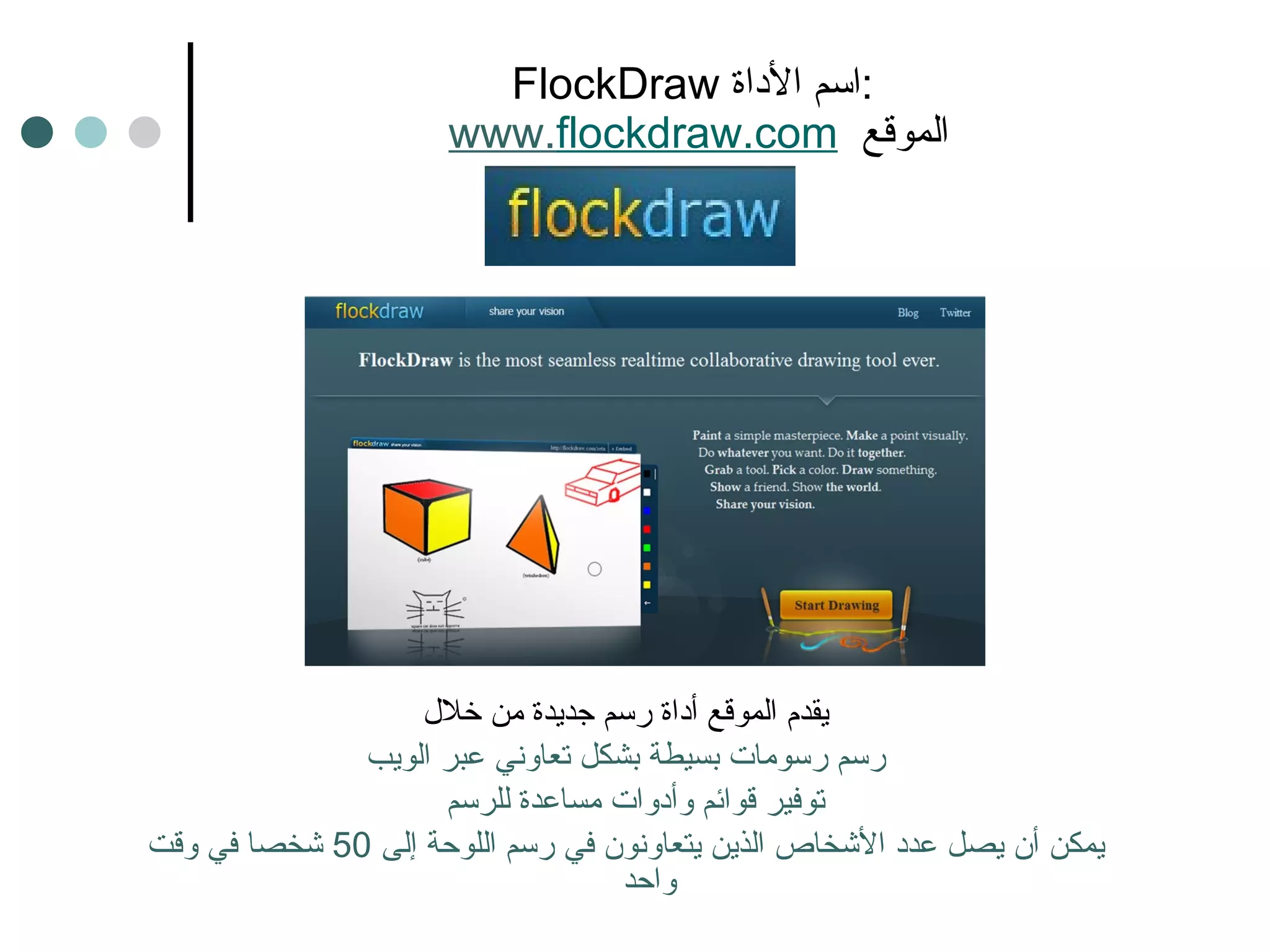 FlockDraw  اسم الأداة :   www. flockdraw.com   الموقع يقدم الموقع أداة رسم جديدة من خلال رسم رسومات بسيطة بشكل تعاوني عبر الويب توفير قوائم وأدوات مساعدة للرسم  يمكن أن يصل عدد الأشخاص الذين يتعاونون في رسم اللوحة إلى  50  شخصا في وقت واحد 