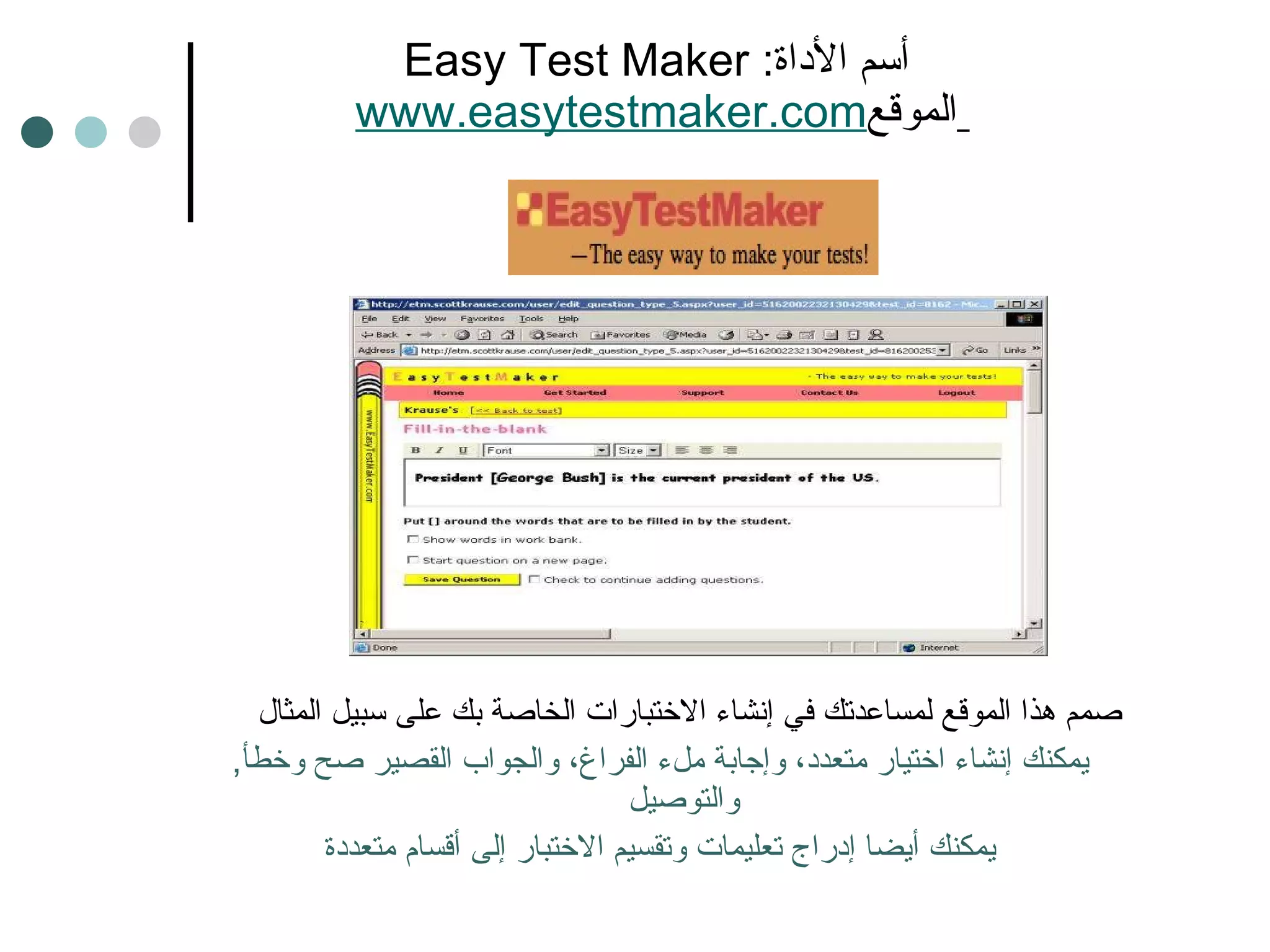 Easy Test Maker  أسم الأداة :   www.easytestmaker.com   الموقع صمم هذا الموقع لمساعدتك في إنشاء الاختبارات الخاصة بك على سبيل المثال  يمكنك إنشاء اختيار متعدد، وإجابة ملء الفراغ، والجواب القصير صح وخطأ ,  والتوصيل يمكنك أيضا إدراج تعليمات وتقسيم الاختبار إلى أقسام متعددة 
