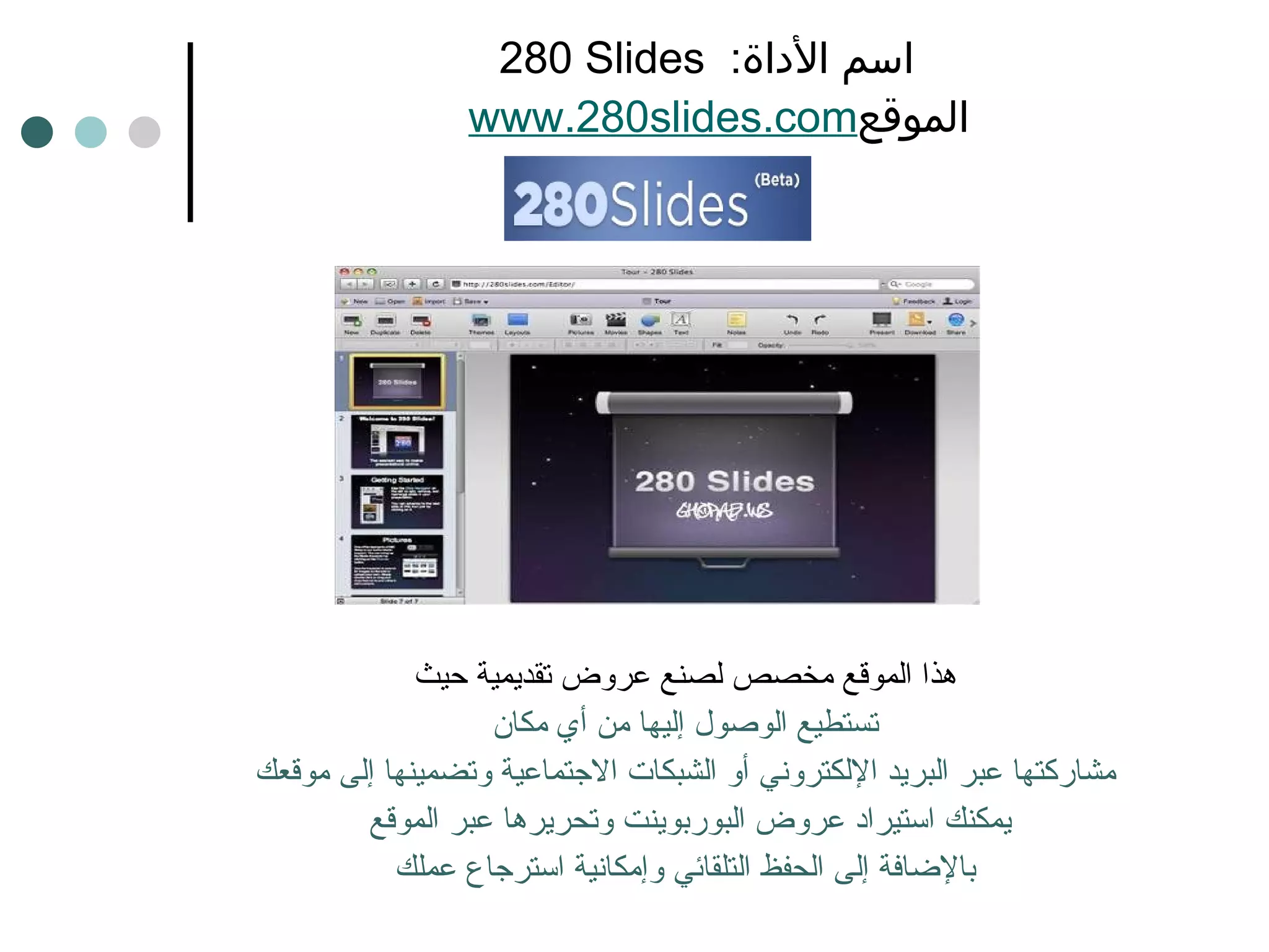 280  Slides  اسم الأداة :    www.280slides.com الموقع هذا الموقع مخصص لصنع عروض تقديمية حيث تستطيع الوصول إليها من أي مكان مشاركتها عبر البريد الإلكتروني أو الشبكات الاجتماعية وتضمينها إلى موقعك يمكنك استيراد عروض البوربوينت   وتحريرها عبر الموقع  بالإضافة إلى الحفظ التلقائي وإمكانية استرجاع عملك 