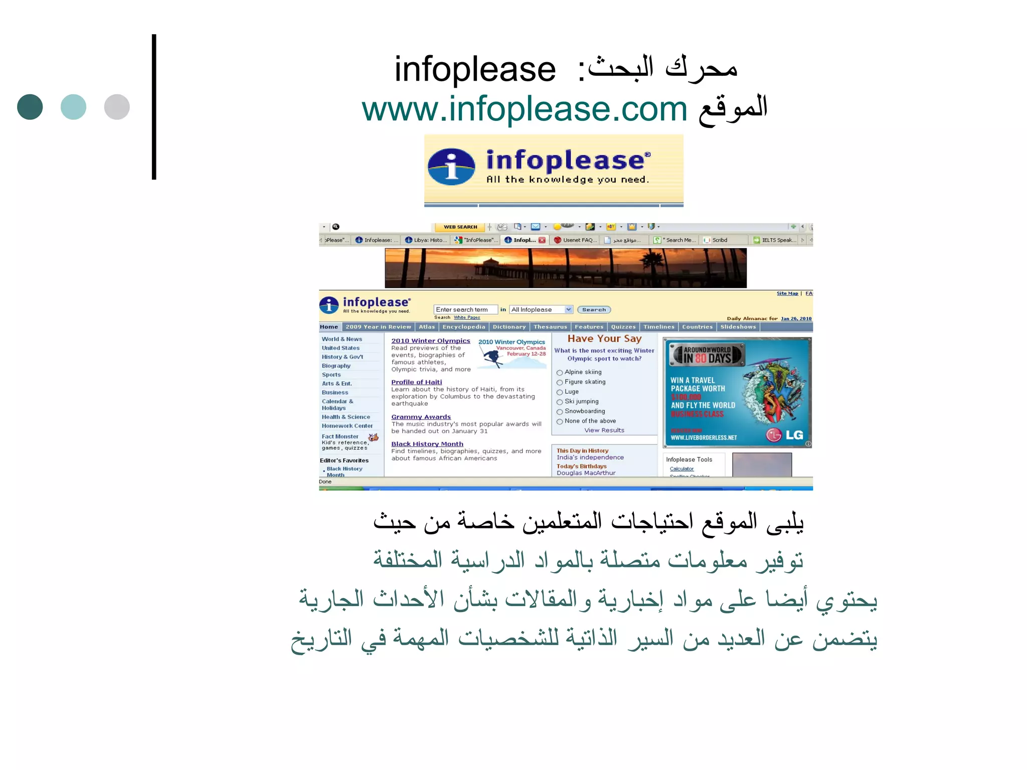 infoplease  محرك البحث :    www.infoplease.com   الموقع  يلبى الموقع احتياجات المتعلمين خاصة من حيث توفير معلومات متصلة بالمواد الدراسية المختلفة يحتوي أيضا على مواد إخبارية والمقالات بشأن الأحداث الجارية  يتضمن عن العديد من السير الذاتية للشخصيات المهمة في التاريخ 