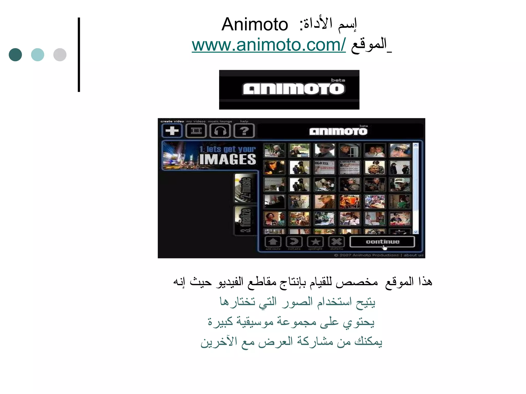 Animoto  إسم الأداة :    www.animoto.com /   الموقع  هذا الموقع  مخصص للقيام بإنتاج مقاطع الفيديو حيث إنه  يتيح استخدام الصور التي تختارها  يحتوي على مجموعة موسيقية كبيرة يمكنك من مشاركة العرض مع الآخرين 