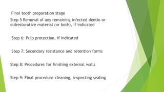 Final tooth preparation stage
Step 5 Removal of any remaining infected dentin or
oldrestorative material (or both), if indicated
Step 6: Pulp protection, if indicated
Step 7: Secondary resistance and retention forms
Step 8: Procedures for finishing external walls
Step 9: Final procedure-cleaning, inspecting sealing
 
