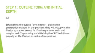 STEP 1: OUTLINE FORM AND INITIAL
DEPTH
Def
Establishing the outline form means(1) placing the
preparation margins in the positions they will occupy in the
final preparation except for Finishing enamel walls and
margins and (2) preparing an initial depth of 0.2 to 0.8 mm
pulpally of the Postion or root-surface position
 