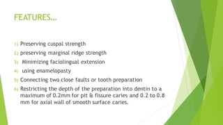 FEATURES…
1) Preserving cuspal strength
2) preserving marginal ridge strength
3) Minimizing faciolingual extension
4) using enamelopasty
5) Connecting two close faults or tooth preparation
6) Restricting the depth of the preparation into dentin to a
maximum of 0.2mm for pit & fissure caries and 0.2 to 0.8
mm for axial wall of smooth surface caries.
 