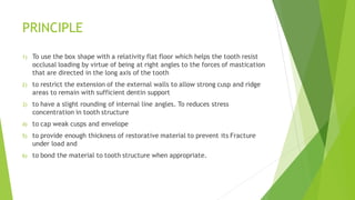 PRINCIPLE
1) To use the box shape with a relativity flat floor which helps the tooth resist
occlusal loading by virtue of being at right angles to the forces of mastication
that are directed in the long axis of the tooth
2) to restrict the extension of the external walls to allow strong cusp and ridge
areas to remain with sufficient dentin support
3) to have a slight rounding of internal line angles. To reduces stress
concentration in tooth structure
4) to cap weak cusps and envelope
5) to provide enough thickness of restorative material to prevent its Fracture
under load and
6) to bond the material to tooth structure when appropriate.
 